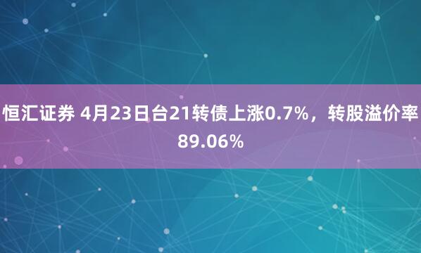 恒汇证券 4月23日台21转债上涨0.7%，转股溢价率89.06%