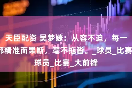 天臣配资 吴梦婕：从容不迫，每一次出手都精准而果断，毫不拖沓。_球员_比赛_大前锋