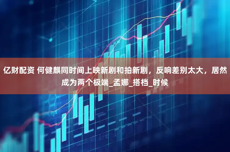 亿财配资 何健麒同时间上映新剧和拍新剧，反响差别太大，居然成为两个极端_孟娜_搭档_时候