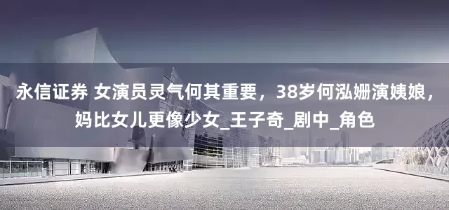 永信证券 女演员灵气何其重要，38岁何泓姗演姨娘，妈比女儿更像少女_王子奇_剧中_角色