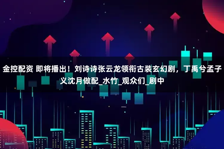 金控配资 即将播出！刘诗诗张云龙领衔古装玄幻剧，丁禹兮孟子义沈月做配_水竹_观众们_剧中