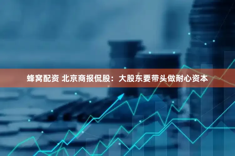 蜂窝配资 北京商报侃股：大股东要带头做耐心资本