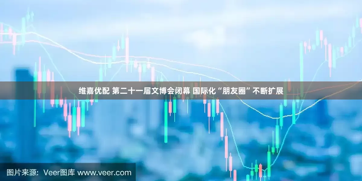 维嘉优配 第二十一届文博会闭幕 国际化“朋友圈”不断扩展