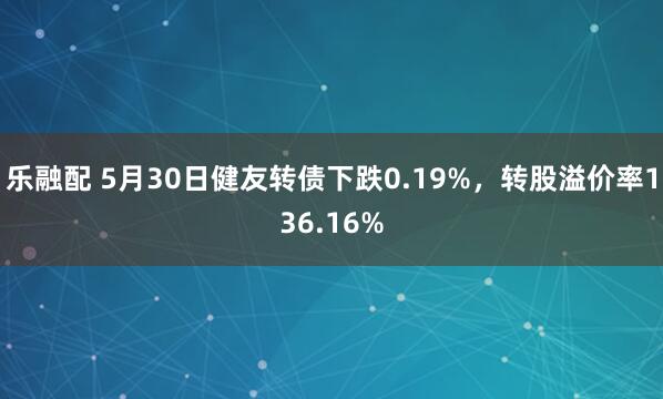 乐融配 5月30日健友转债下跌0.19%，转股溢价率136.16%