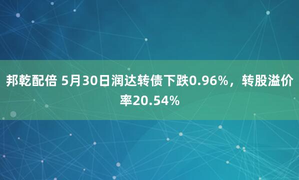 邦乾配倍 5月30日润达转债下跌0.96%，转股溢价率20.54%