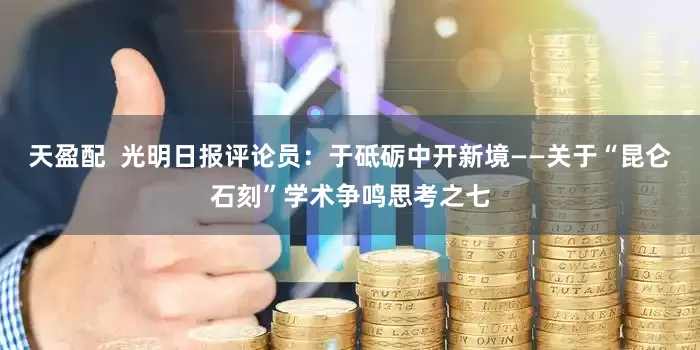 天盈配  光明日报评论员：于砥砺中开新境——关于“昆仑石刻”学术争鸣思考之七