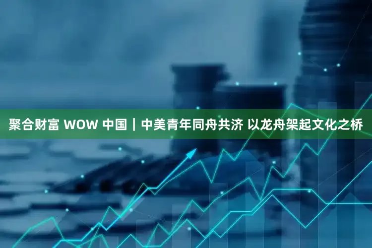 聚合财富 WOW 中国｜中美青年同舟共济 以龙舟架起文化之桥