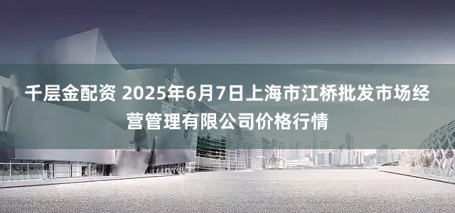 千层金配资 2025年6月7日上海市江桥批发市场经营管理有限公司价格行情