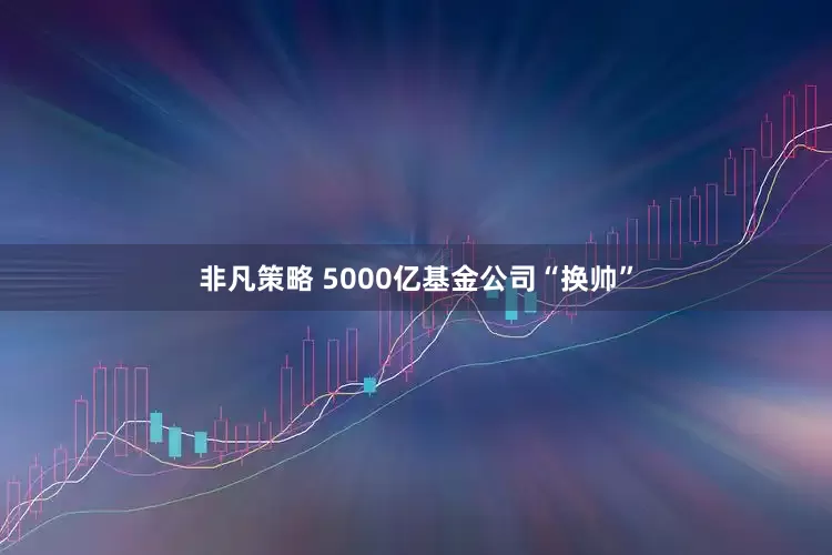 非凡策略 5000亿基金公司“换帅”