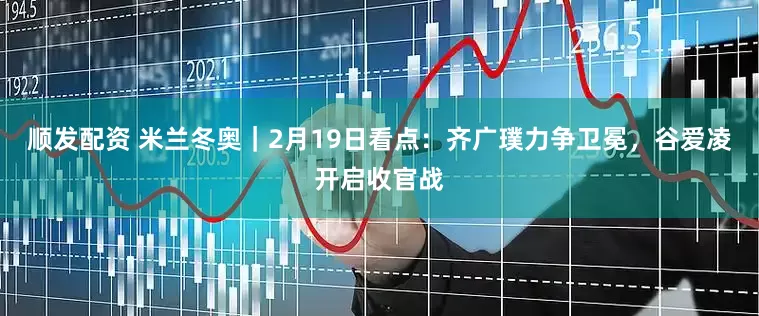 顺发配资 米兰冬奥｜2月19日看点：齐广璞力争卫冕，谷爱凌开启收官战